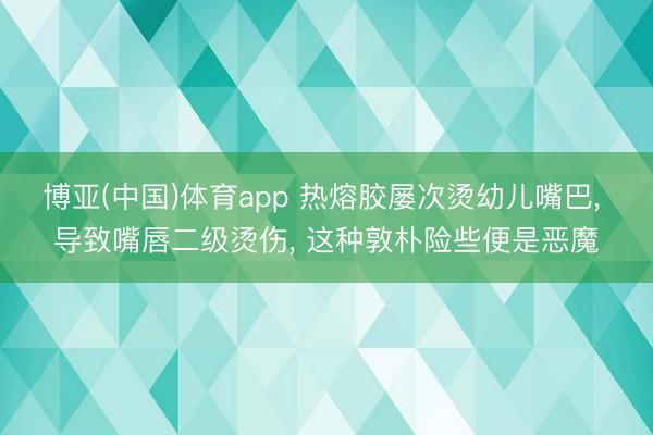博亚(中国)体育app 热熔胶屡次烫幼儿嘴巴, 导致嘴唇二级烫伤, 这种敦朴险些便是恶魔