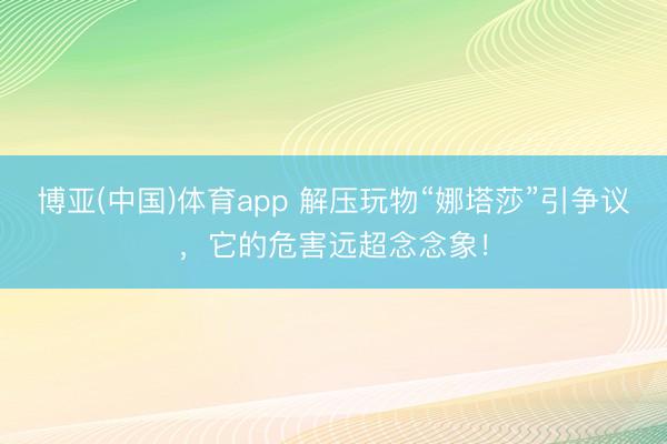 博亚(中国)体育app 解压玩物“娜塔莎”引争议，它的危害远超念念象！