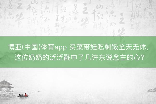博亚(中国)体育app 买菜带娃吃剩饭全天无休， 这位奶奶的泛泛戳中了几许东说念主的心?
