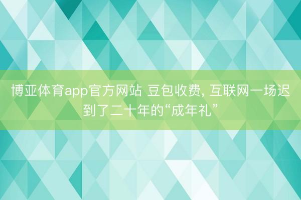 博亚体育app官方网站 豆包收费， 互联网一场迟到了二十年的“成年礼”