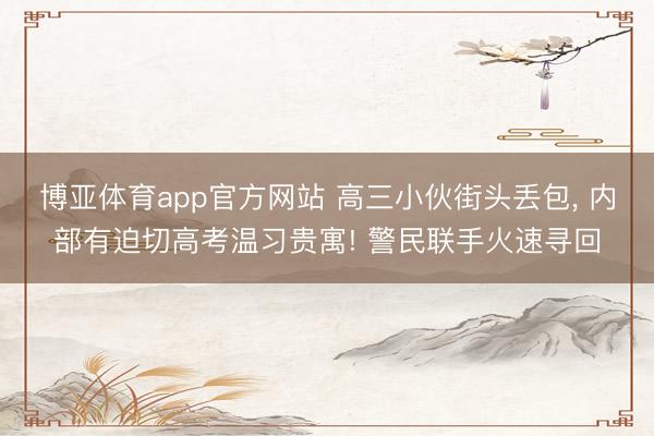 博亚体育app官方网站 高三小伙街头丢包， 内部有迫切高考温习贵寓! 警民联手火速寻回