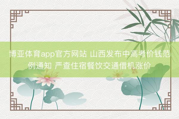 博亚体育app官方网站 山西发布中高考价钱范例通知 严查住宿餐饮交通借机涨价