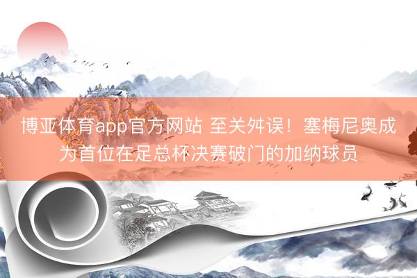 博亚体育app官方网站 至关舛误！塞梅尼奥成为首位在足总杯决赛破门的加纳球员