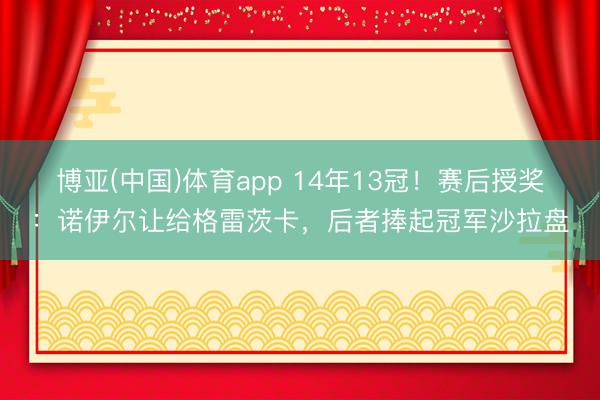 博亚(中国)体育app 14年13冠！赛后授奖：诺伊尔让给格雷茨卡，后者捧起冠军沙拉盘