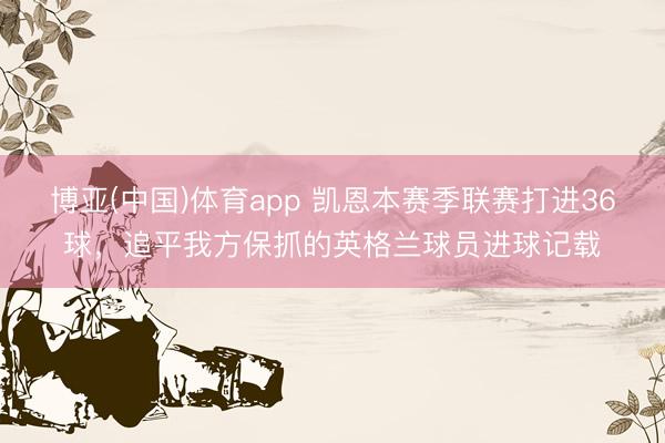 博亚(中国)体育app 凯恩本赛季联赛打进36球，追平我方保抓的英格兰球员进球记载