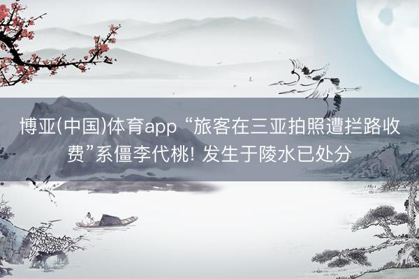 博亚(中国)体育app “旅客在三亚拍照遭拦路收费”系僵李代桃! 发生于陵水已处分