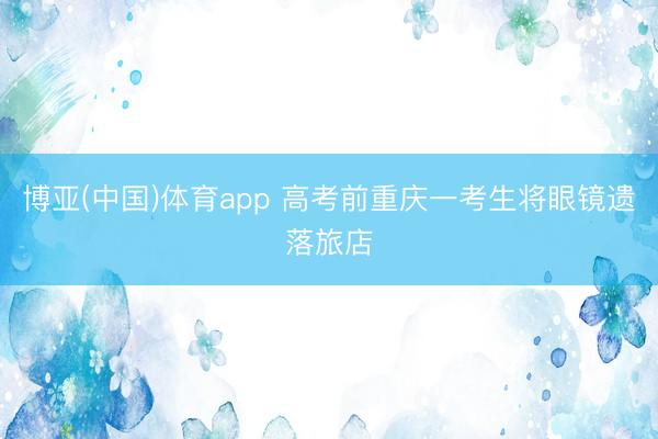 博亚(中国)体育app 高考前重庆一考生将眼镜遗落旅店