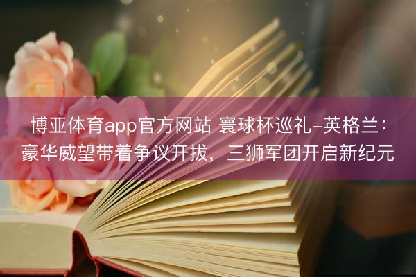 博亚体育app官方网站 寰球杯巡礼-英格兰：豪华威望带着争议开拔，三狮军团开启新纪元