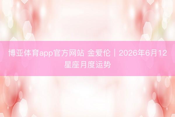 博亚体育app官方网站 金爱伦︱2026年6月12星座月度运势