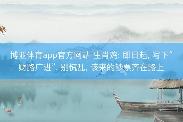 博亚体育app官方网站 生肖鸡: 即日起， 写下“财路广进”， 别慌乱， 该来的钞票齐在路上