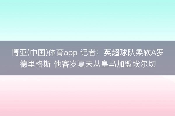博亚(中国)体育app 记者：英超球队柔软A罗德里格斯 他客岁夏天从皇马加盟埃尔切