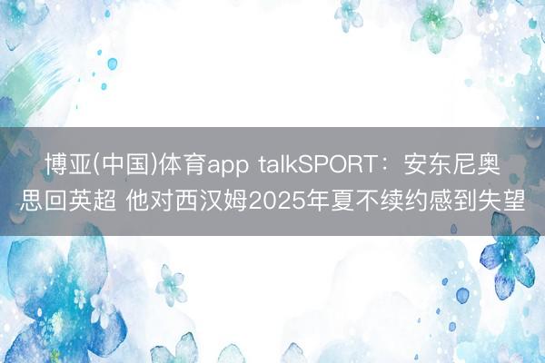 博亚(中国)体育app talkSPORT：安东尼奥思回英超 他对西汉姆2025年夏不续约感到失望