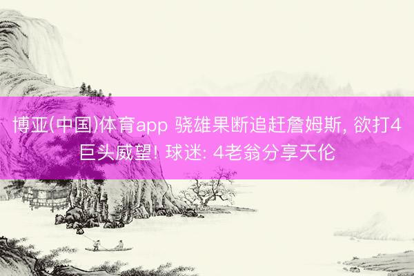 博亚(中国)体育app 骁雄果断追赶詹姆斯， 欲打4巨头威望! 球迷: 4老翁分享天伦