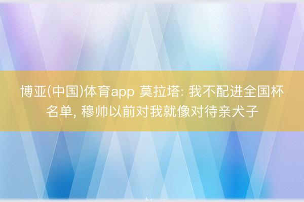 博亚(中国)体育app 莫拉塔: 我不配进全国杯名单， 穆帅以前对我就像对待亲犬子