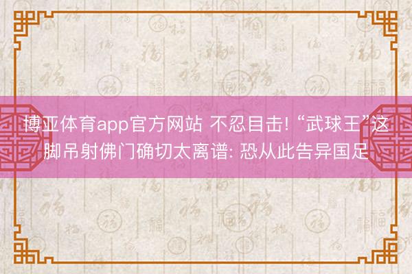 博亚体育app官方网站 不忍目击! “武球王”这脚吊射佛门确切太离谱: 恐从此告异国足