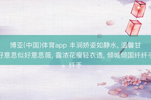 博亚(中国)体育app 丰润娇姿如静水， 温馨甘好意思似好意思薇， 露浓花瘦轻衣透， 倾城倾国纤纤手