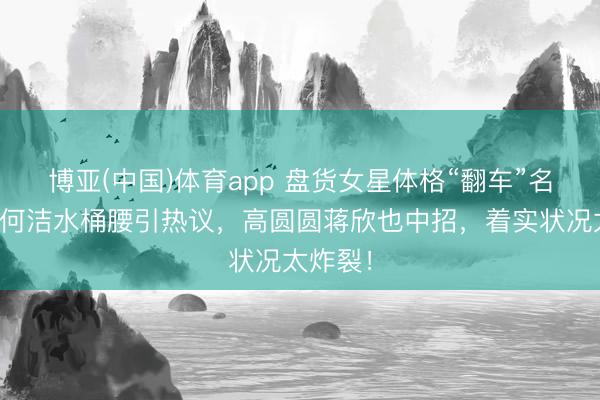 博亚(中国)体育app 盘货女星体格“翻车”名气象：何洁水桶腰引热议，高圆圆蒋欣也中招，着实状况太炸裂！