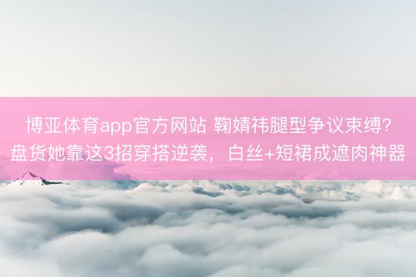 博亚体育app官方网站 鞠婧祎腿型争议束缚？盘货她靠这3招穿搭逆袭，白丝+短裙成遮肉神器