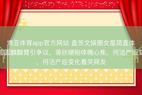 博亚体育app官方网站 盘货文娱圈女星简直体魄短板：高圆圆麒麟臂引争议，蒋欣硬刚体魄心焦，何洁产后变化看哭网友