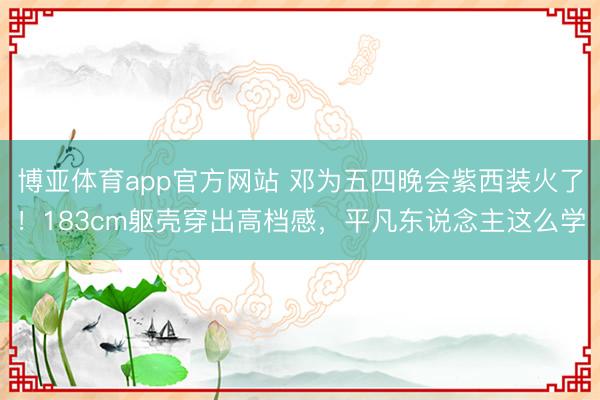 博亚体育app官方网站 邓为五四晚会紫西装火了!183cm躯壳穿出高档感,平凡东说念主这么学