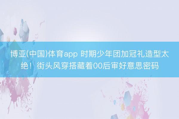 博亚(中国)体育app 时期少年团加冠礼造型太绝！街头风穿搭藏着00后审好意思密码
