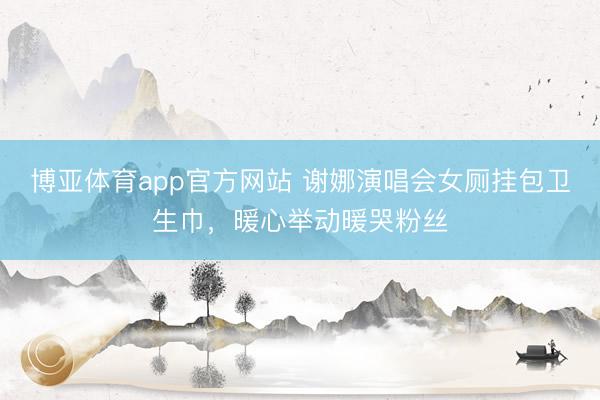 博亚体育app官方网站 谢娜演唱会女厕挂包卫生巾，暖心举动暖哭粉丝