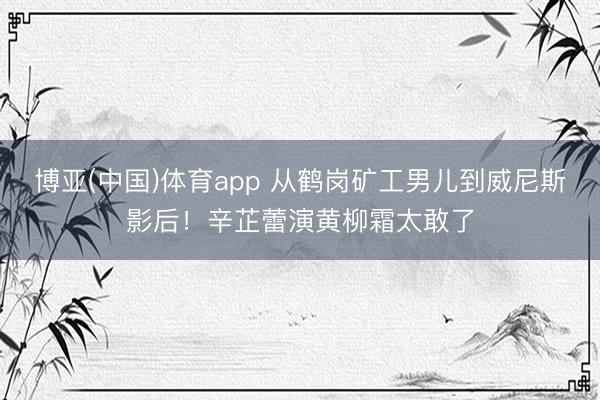 博亚(中国)体育app 从鹤岗矿工男儿到威尼斯影后！辛芷蕾演黄柳霜太敢了