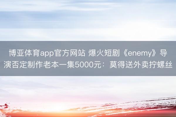 博亚体育app官方网站 爆火短剧《enemy》导演否定制作老本一集5000元：莫得送外卖拧螺丝