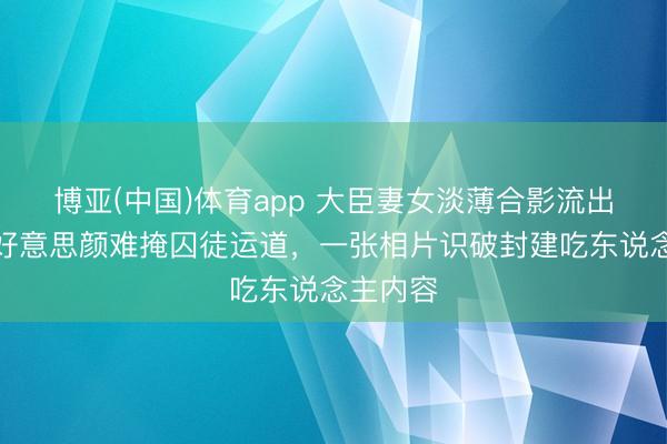 博亚(中国)体育app 大臣妻女淡薄合影流出！华服好意思颜难掩囚徒运道，一张相片识破封建吃东说念主内容