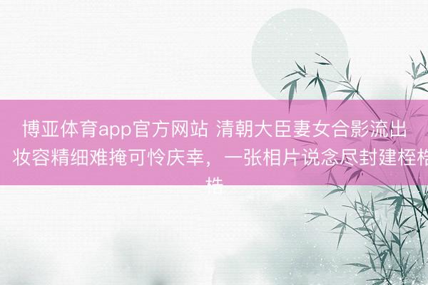 博亚体育app官方网站 清朝大臣妻女合影流出！妆容精细难掩可怜庆幸，一张相片说念尽封建桎梏