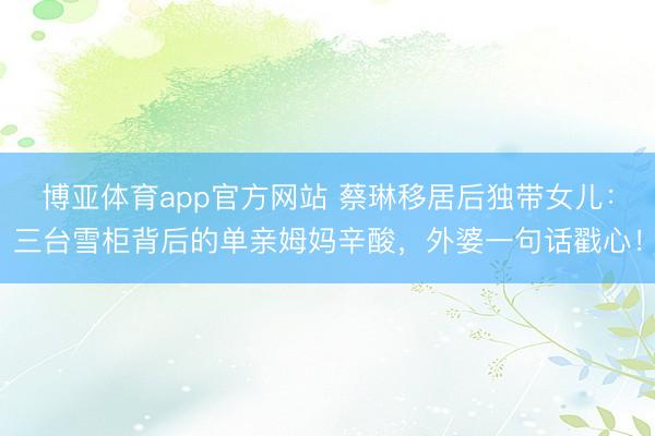 博亚体育app官方网站 蔡琳移居后独带女儿：三台雪柜背后的单亲姆妈辛酸，外婆一句话戳心！