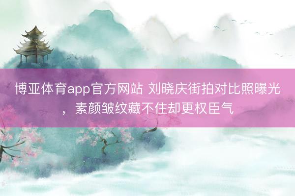 博亚体育app官方网站 刘晓庆街拍对比照曝光，素颜皱纹藏不住却更权臣气