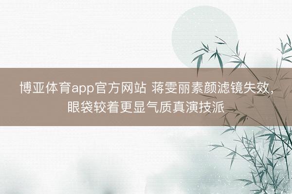 博亚体育app官方网站 蒋雯丽素颜滤镜失效，眼袋较着更显气质真演技派