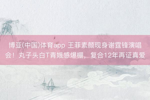 博亚(中国)体育app 王菲素颜现身谢霆锋演唱会！丸子头白T青娥感爆棚，复合12年再证真爱