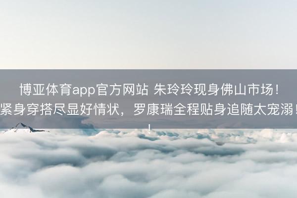 博亚体育app官方网站 朱玲玲现身佛山市场！紧身穿搭尽显好情状，罗康瑞全程贴身追随太宠溺！