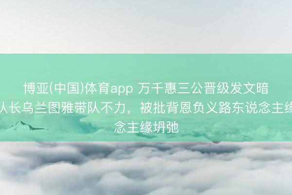 博亚(中国)体育app 万千惠三公晋级发文暗讽前队长乌兰图雅带队不力，被批背恩负义路东说念主缘坍弛