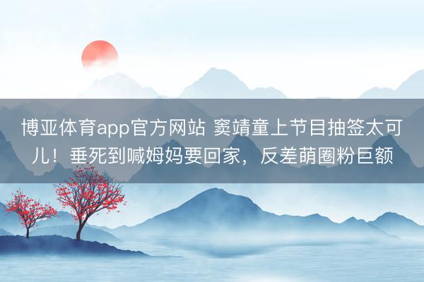 博亚体育app官方网站 窦靖童上节目抽签太可儿！垂死到喊姆妈要回家，反差萌圈粉巨额