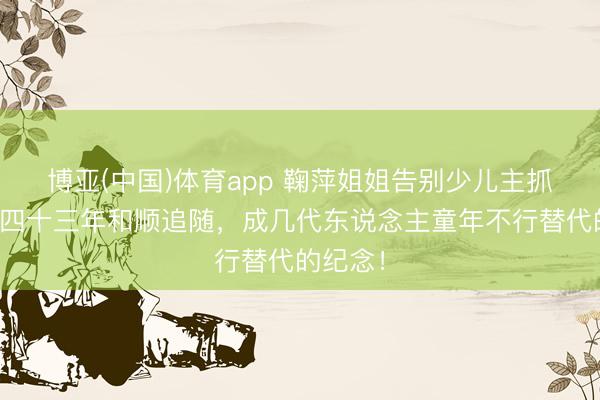 博亚(中国)体育app 鞠萍姐姐告别少儿主抓舞台！四十三年和顺追随，成几代东说念主童年不行替代的纪念！