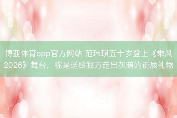 博亚体育app官方网站 范玮琪五十岁登上《乘风2026》舞台，称是送给我方走出灰暗的诞辰礼物