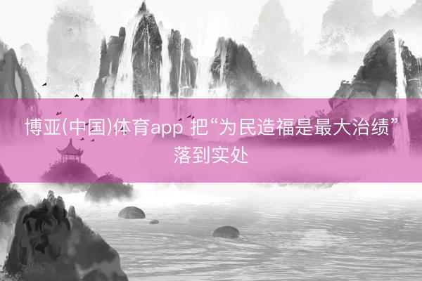 博亚(中国)体育app 把“为民造福是最大治绩”落到实处