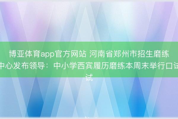 博亚体育app官方网站 河南省郑州市招生磨练中心发布领导:中小学西宾履历磨练本周末举行口试