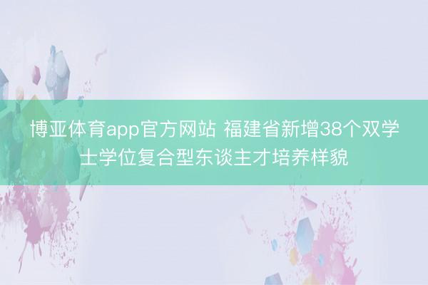 博亚体育app官方网站 福建省新增38个双学士学位复合型东谈主才培养样貌