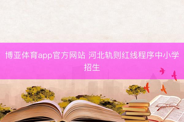 博亚体育app官方网站 河北轨则红线程序中小学招生