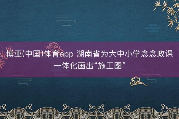 博亚(中国)体育app 湖南省为大中小学念念政课一体化画出“施工图”