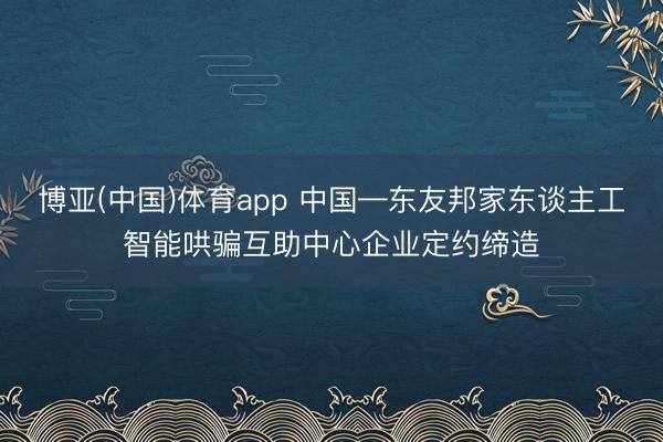 博亚(中国)体育app 中国—东友邦家东谈主工智能哄骗互助中心企业定约缔造