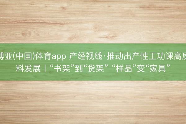 博亚(中国)体育app 产经视线·推动出产性工功课高质料发展丨“书架”到“货架” “样品”变“家具”