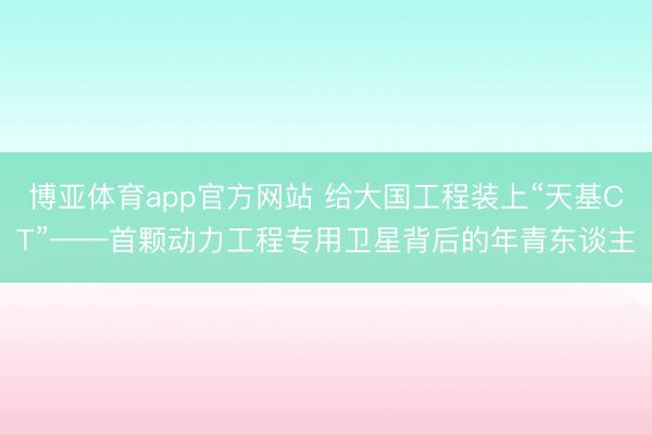博亚体育app官方网站 给大国工程装上“天基CT”——首颗动力工程专用卫星背后的年青东谈主