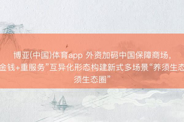 博亚(中国)体育app 外资加码中国保障商场，“轻金钱+重服务”互异化形态构建新式多场景“养须生态圈”