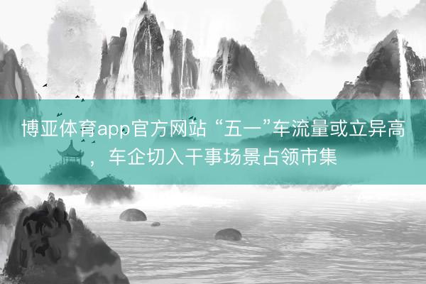 博亚体育app官方网站 “五一”车流量或立异高，车企切入干事场景占领市集