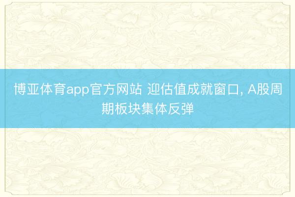 博亚体育app官方网站 迎估值成就窗口， A股周期板块集体反弹